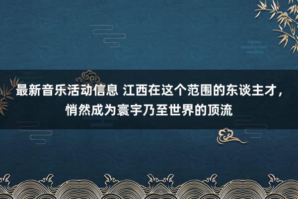 最新音乐活动信息 江西在这个范围的东谈主才，悄然成为寰宇乃至世界的顶流