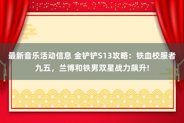 最新音乐活动信息 金铲铲S13攻略：铁血校服者九五，兰博和铁男双星战力飙升!