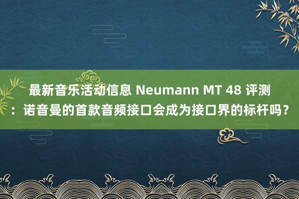 最新音乐活动信息 Neumann MT 48 评测：诺音曼的首款音频接口会成为接口界的标杆吗？