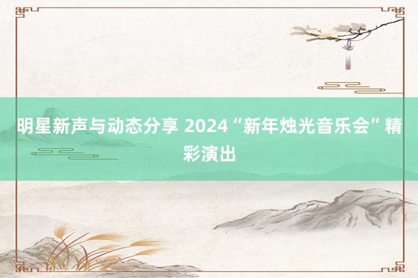 明星新声与动态分享 2024“新年烛光音乐会”精彩演出