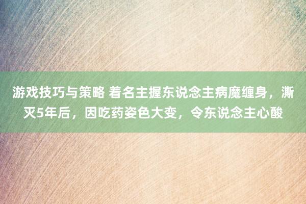 游戏技巧与策略 着名主握东说念主病魔缠身，澌灭5年后，因吃药姿色大变，令东说念主心酸