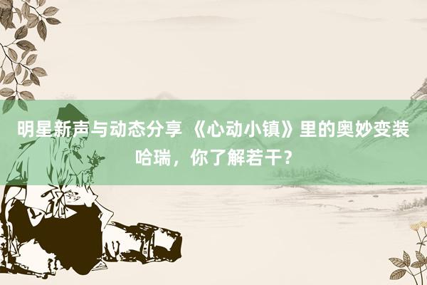 明星新声与动态分享 《心动小镇》里的奥妙变装哈瑞，你了解若干？