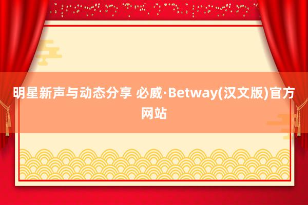 明星新声与动态分享 必威·Betway(汉文版)官方网站