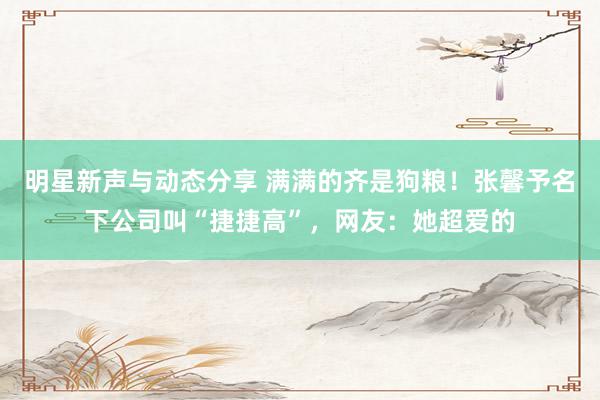 明星新声与动态分享 满满的齐是狗粮！张馨予名下公司叫“捷捷高”，网友：她超爱的