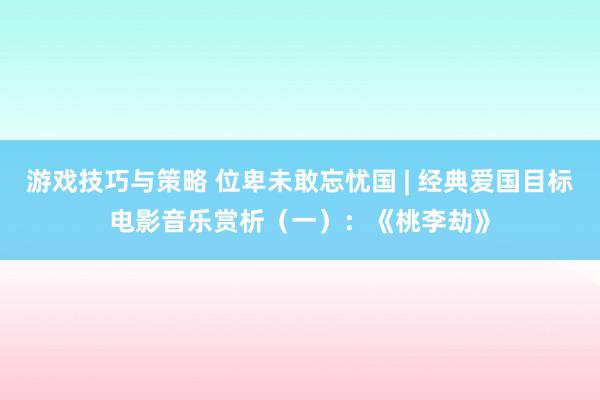 游戏技巧与策略 位卑未敢忘忧国 | 经典爱国目标电影音乐赏析（一）：《桃李劫》