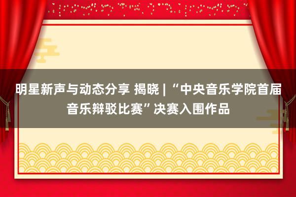 明星新声与动态分享 揭晓 | “中央音乐学院首届音乐辩驳比赛”决赛入围作品