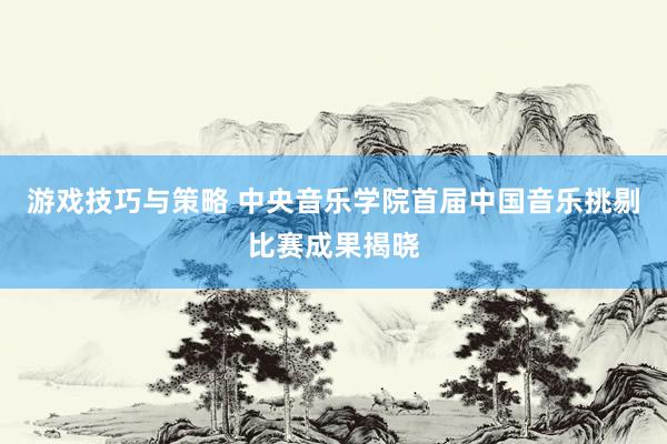 游戏技巧与策略 中央音乐学院首届中国音乐挑剔比赛成果揭晓