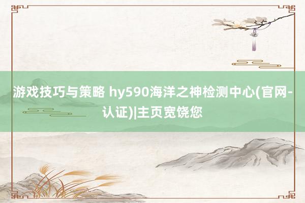 游戏技巧与策略 hy590海洋之神检测中心(官网-认证)|主页宽饶您