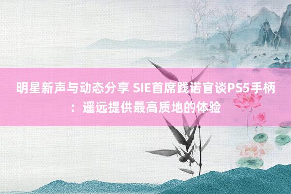 明星新声与动态分享 SIE首席践诺官谈PS5手柄：遥远提供最高质地的体验