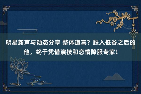 明星新声与动态分享 整体道喜？跌入低谷之后的他，终于凭借演技和恋情降服专家！