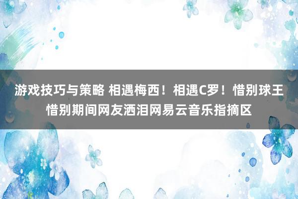 游戏技巧与策略 相遇梅西！相遇C罗！惜别球王惜别期间网友洒泪网易云音乐指摘区