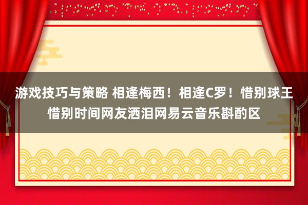 游戏技巧与策略 相逢梅西！相逢C罗！惜别球王惜别时间网友洒泪网易云音乐斟酌区