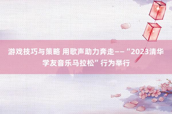 游戏技巧与策略 用歌声助力奔走——“2023清华学友音乐马拉松”行为举行