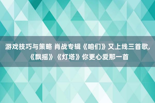 游戏技巧与策略 肖战专辑《咱们》又上线三首歌, 《飘摇》《灯塔》你更心爱那一首