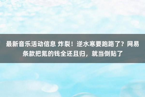 最新音乐活动信息 炸裂！逆水寒要跑路了？网易条款把氪的钱全还且归，就当倒贴了