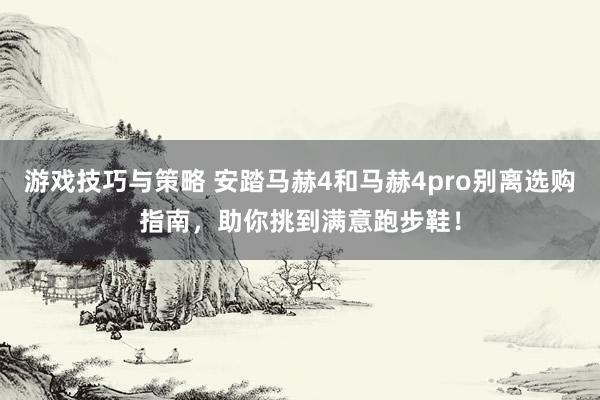 游戏技巧与策略 安踏马赫4和马赫4pro别离选购指南，助你挑到满意跑步鞋！