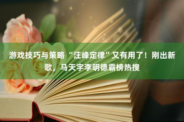 游戏技巧与策略 “汪峰定律”又有用了！刚出新歌，马天宇李明德霸榜热搜