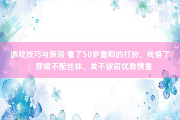 游戏技巧与策略 看了50岁董卿的打扮，我悟了：穿裙不配丝袜、发不披肩优雅慎重