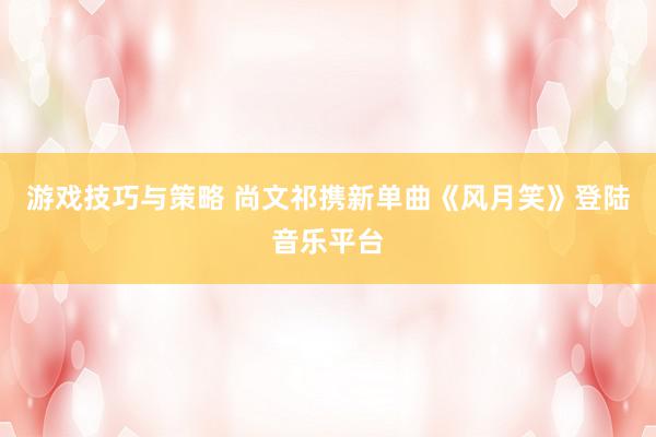 游戏技巧与策略 尚文祁携新单曲《风月笑》登陆音乐平台