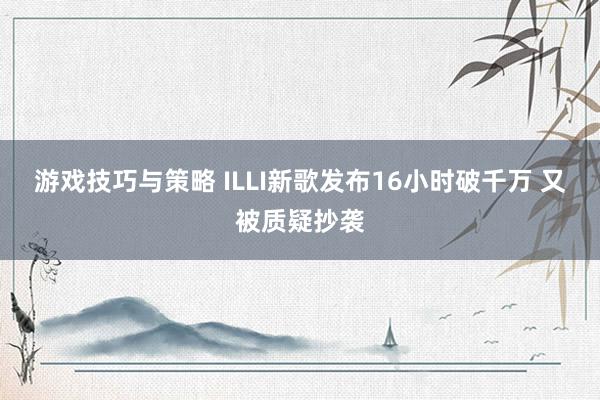 游戏技巧与策略 ILLI新歌发布16小时破千万 又被质疑抄袭