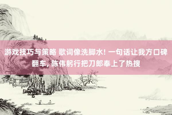 游戏技巧与策略 歌词像洗脚水! 一句话让我方口碑翻车, 陈伟躬行把刀郎奉上了热搜