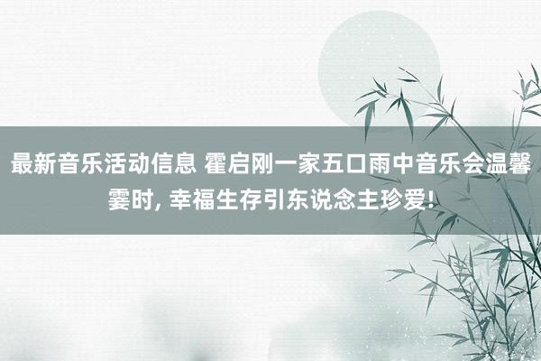 最新音乐活动信息 霍启刚一家五口雨中音乐会温馨霎时, 幸福生存引东说念主珍爱!