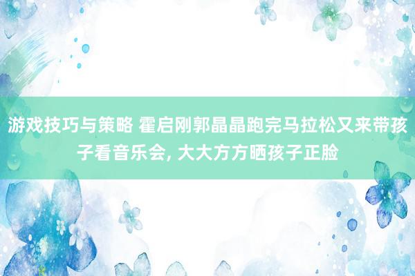 游戏技巧与策略 霍启刚郭晶晶跑完马拉松又来带孩子看音乐会, 大大方方晒孩子正脸