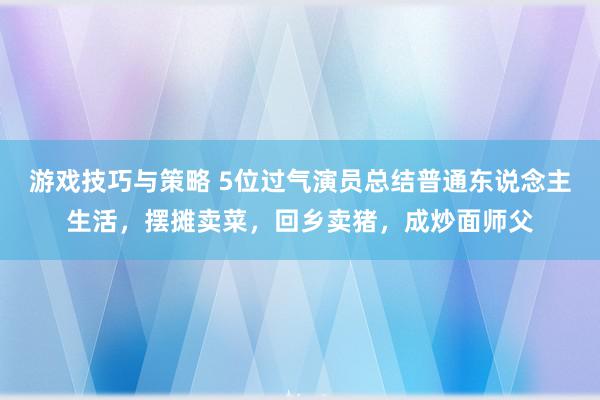 游戏技巧与策略 5位过气演员总结普通东说念主生活，摆摊卖菜，回乡卖猪，成炒面师父