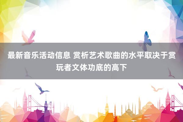 最新音乐活动信息 赏析艺术歌曲的水平取决于赏玩者文体功底的高下