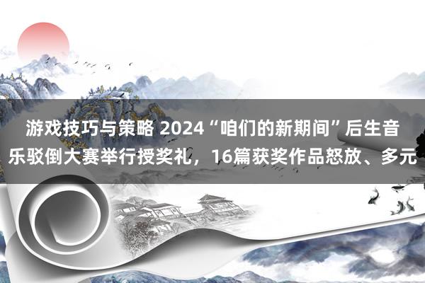 游戏技巧与策略 2024“咱们的新期间”后生音乐驳倒大赛举行授奖礼，16篇获奖作品怒放、多元