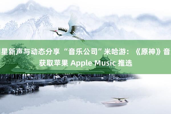 明星新声与动态分享 “音乐公司”米哈游：《原神》音乐获取苹果 Apple Music 推选