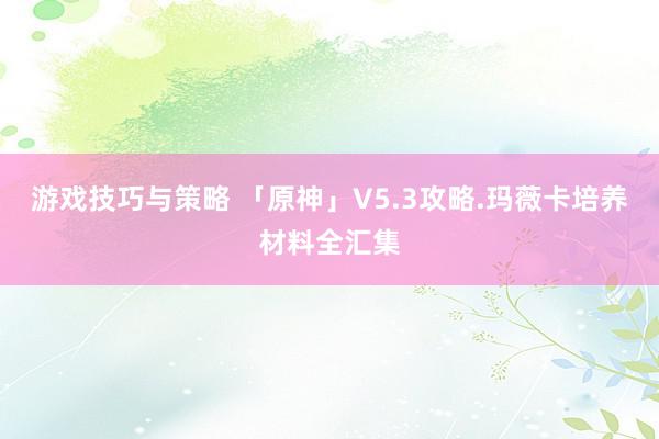 游戏技巧与策略 「原神」V5.3攻略.玛薇卡培养材料全汇集