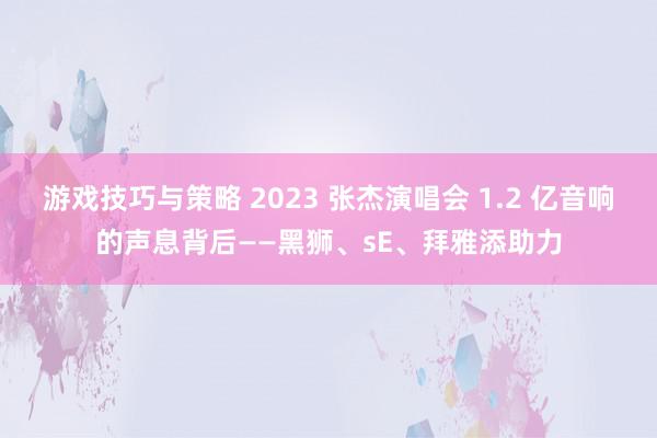 游戏技巧与策略 2023 张杰演唱会 1.2 亿音响的声息背后——黑狮、sE、拜雅添助力