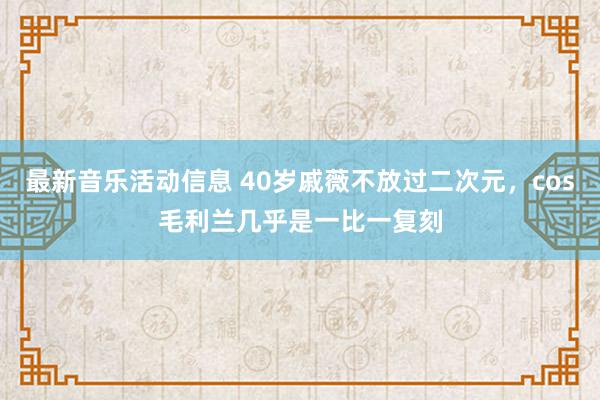 最新音乐活动信息 40岁戚薇不放过二次元，cos毛利兰几乎是一比一复刻