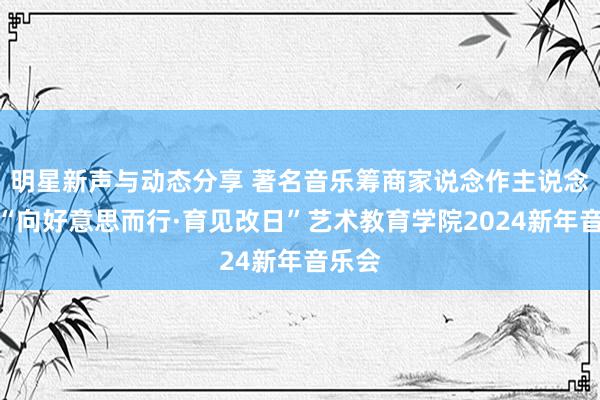 明星新声与动态分享 著名音乐筹商家说念作主说念主记“向好意思而行·育见改日”艺术教育学院2024新年音乐会