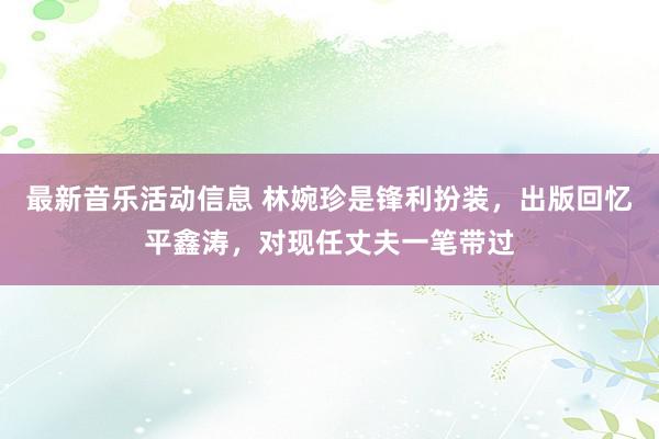 最新音乐活动信息 林婉珍是锋利扮装，出版回忆平鑫涛，对现任丈夫一笔带过