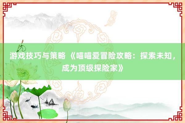 游戏技巧与策略 《喵喵爱冒险攻略：探索未知，成为顶级探险家》