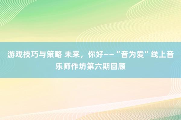 游戏技巧与策略 未来，你好——“音为爱”线上音乐师作坊第六期回顾