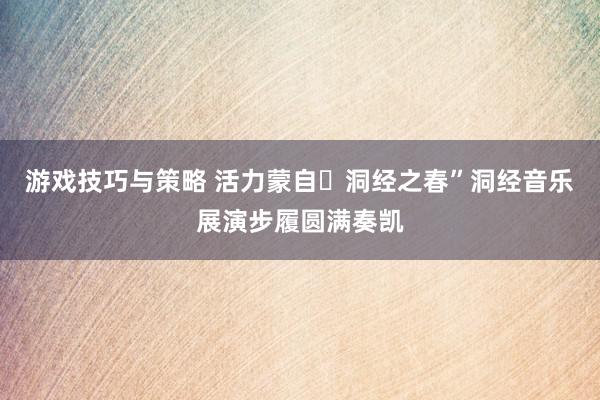 游戏技巧与策略 活力蒙自・洞经之春”洞经音乐展演步履圆满奏凯