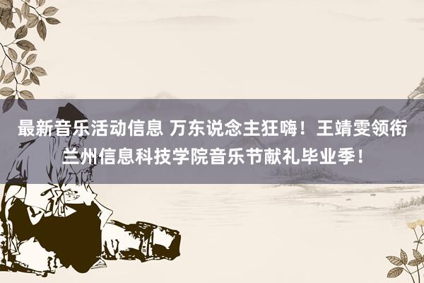 最新音乐活动信息 万东说念主狂嗨！王靖雯领衔兰州信息科技学院音乐节献礼毕业季！