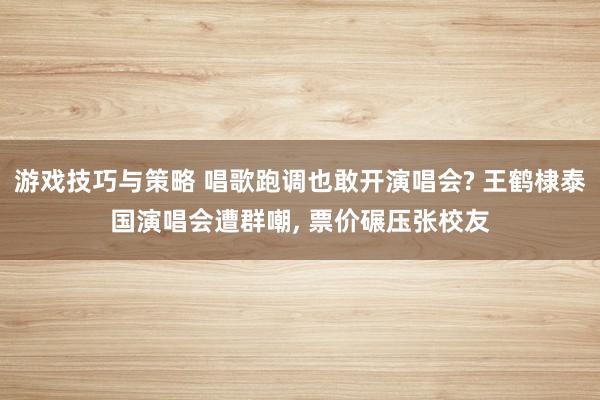 游戏技巧与策略 唱歌跑调也敢开演唱会? 王鹤棣泰国演唱会遭群嘲, 票价碾压张校友