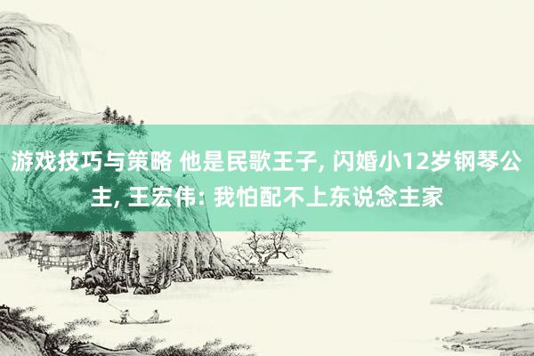 游戏技巧与策略 他是民歌王子, 闪婚小12岁钢琴公主, 王宏伟: 我怕配不上东说念主家