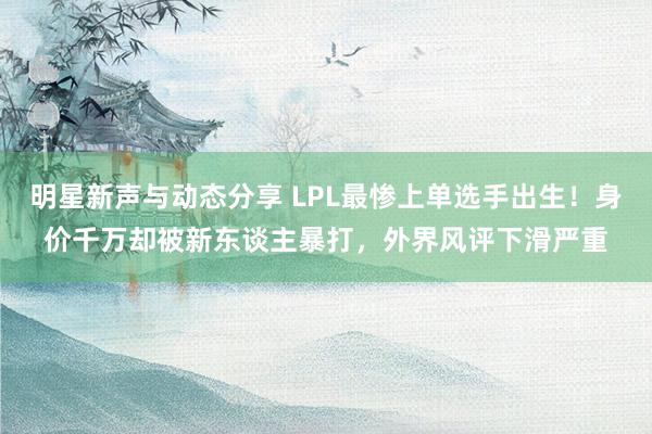 明星新声与动态分享 LPL最惨上单选手出生！身价千万却被新东谈主暴打，外界风评下滑严重