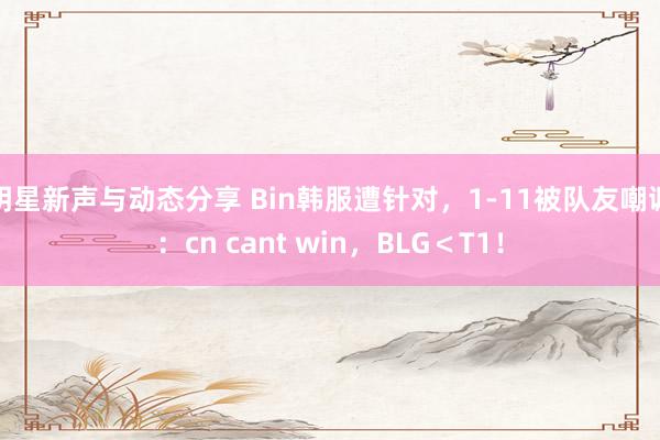 明星新声与动态分享 Bin韩服遭针对，1-11被队友嘲讽：cn cant win，BLG＜T1！