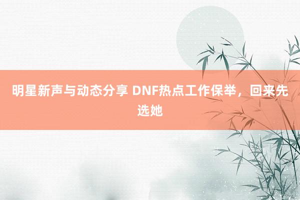 明星新声与动态分享 DNF热点工作保举，回来先选她