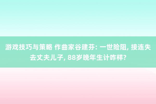 游戏技巧与策略 作曲家谷建芬: 一世险阻, 接连失去丈夫儿子, 88岁晚年生计咋样?