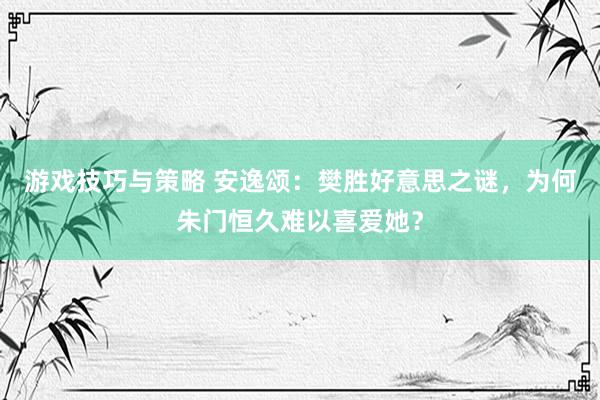 游戏技巧与策略 安逸颂：樊胜好意思之谜，为何朱门恒久难以喜爱她？