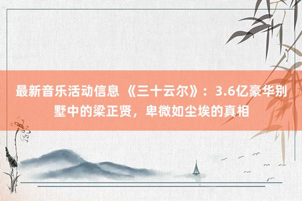 最新音乐活动信息 《三十云尔》：3.6亿豪华别墅中的梁正贤，卑微如尘埃的真相