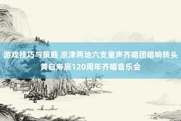 游戏技巧与策略 京津两地六支童声齐唱团唱响转头黄自寿辰120周年齐唱音乐会