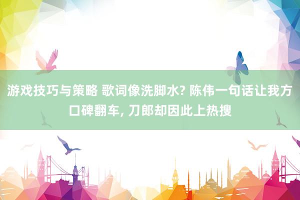 游戏技巧与策略 歌词像洗脚水? 陈伟一句话让我方口碑翻车, 刀郎却因此上热搜